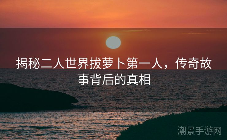 揭秘二人世界拔萝卜第一人，传奇故事背后的真相
