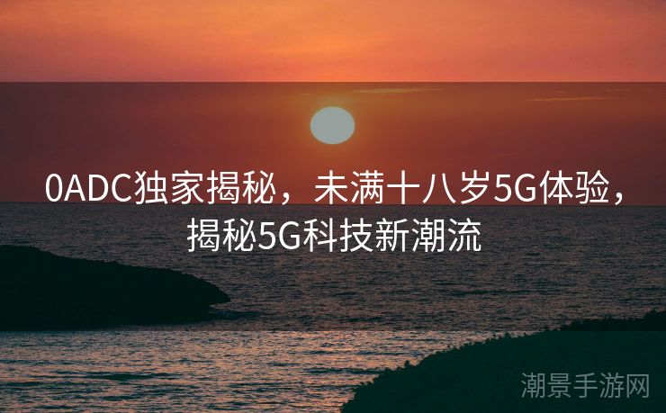 0ADC独家揭秘，未满十八岁5G体验，揭秘5G科技新潮流