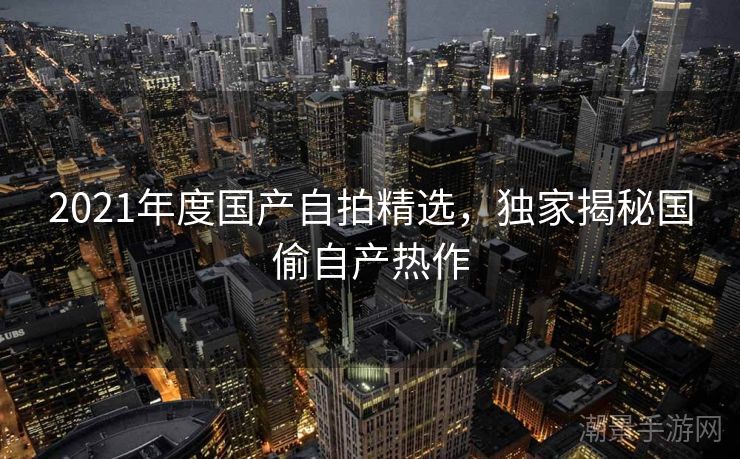 2021年度国产自拍精选，独家揭秘国偷自产热作