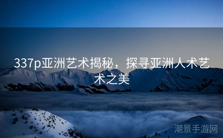 337p亚洲艺术揭秘，探寻亚洲人术艺术之美