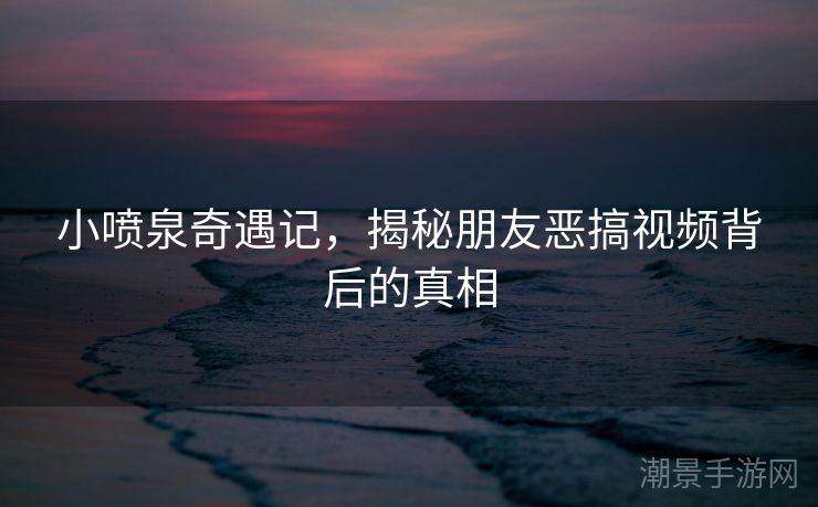 小喷泉奇遇记，揭秘朋友恶搞视频背后的真相