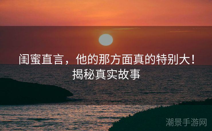 闺蜜直言，他的那方面真的特别大！揭秘真实故事