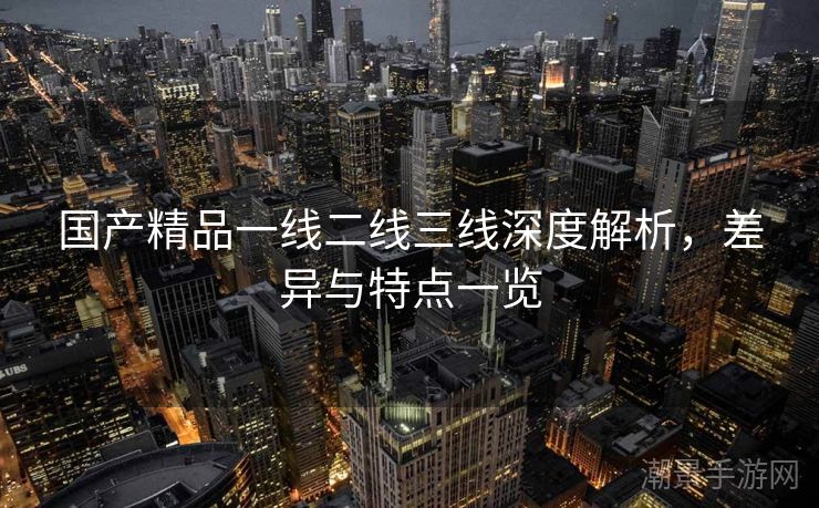 国产精品一线二线三线深度解析，差异与特点一览