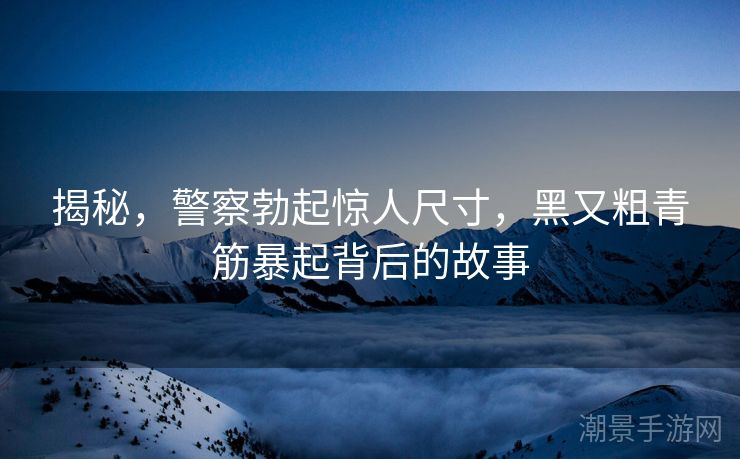 揭秘，警察勃起惊人尺寸，黑又粗青筋暴起背后的故事