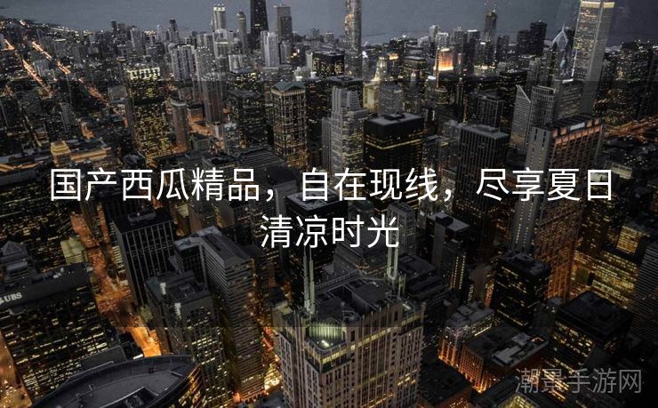 国产西瓜精品，自在现线，尽享夏日清凉时光