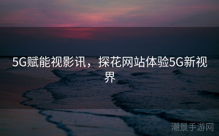 5G赋能视影讯，探花网站体验5G新视界