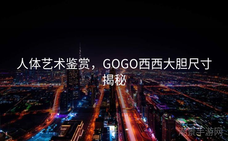 人体艺术鉴赏，GOGO西西大胆尺寸揭秘