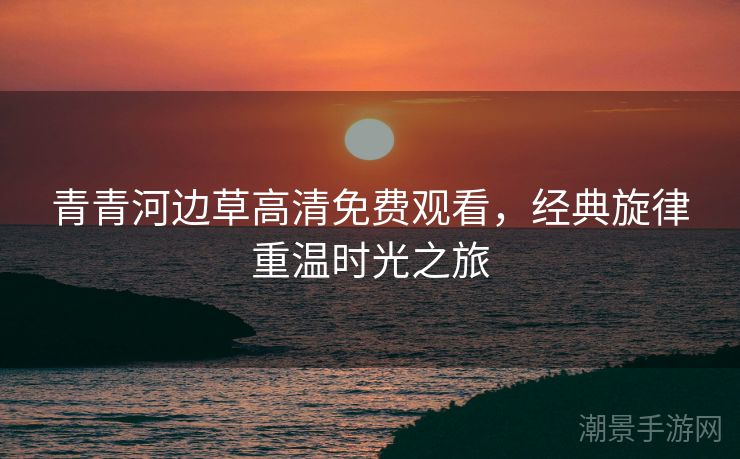 青青河边草高清免费观看，经典旋律重温时光之旅