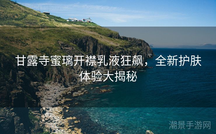 甘露寺蜜璃开襟乳液狂飙，全新护肤体验大揭秘