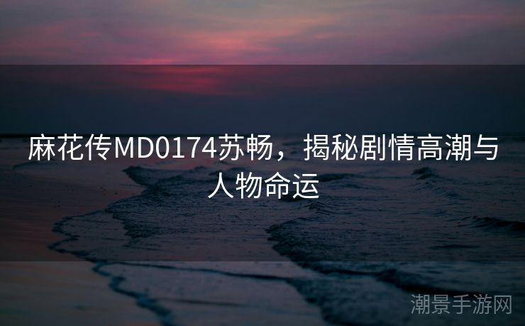 麻花传MD0174苏畅，揭秘剧情高潮与人物命运
