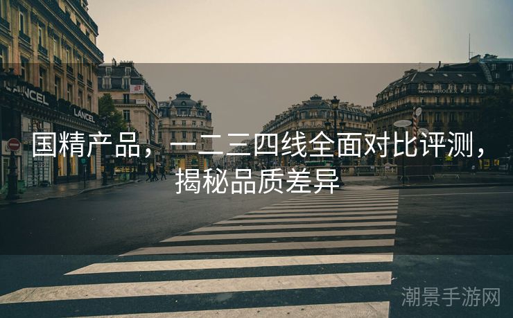 国精产品，一二三四线全面对比评测，揭秘品质差异