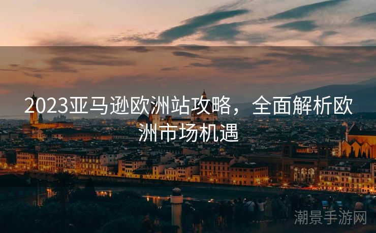 2023亚马逊欧洲站攻略，全面解析欧洲市场机遇