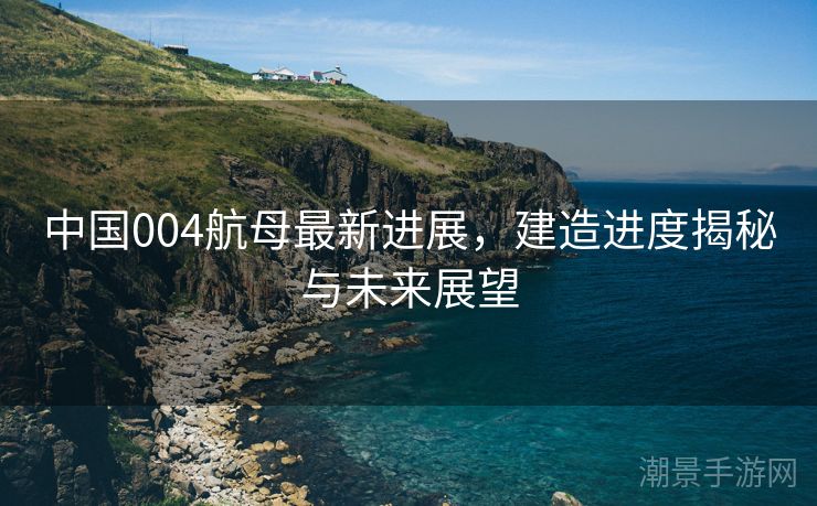 中国004航母最新进展，建造进度揭秘与未来展望