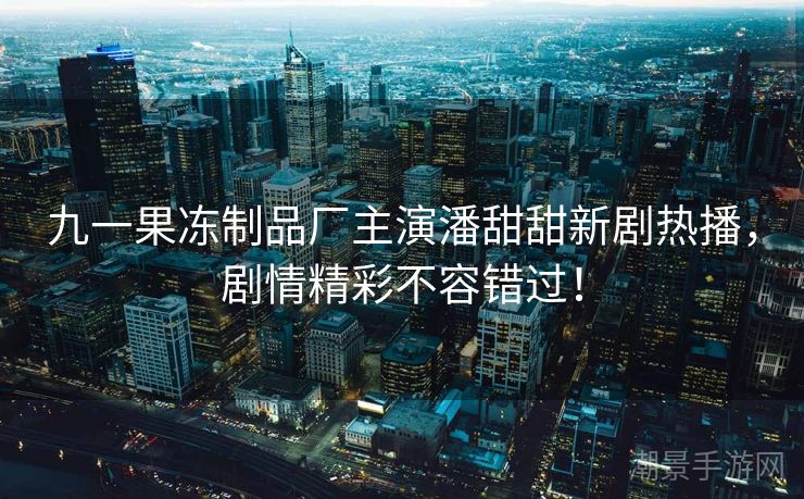 九一果冻制品厂主演潘甜甜新剧热播，剧情精彩不容错过！