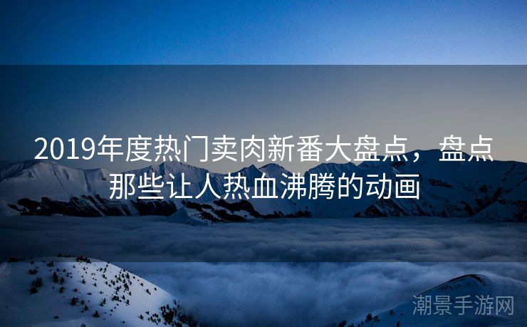2019年度热门卖肉新番大盘点，盘点那些让人热血沸腾的动画