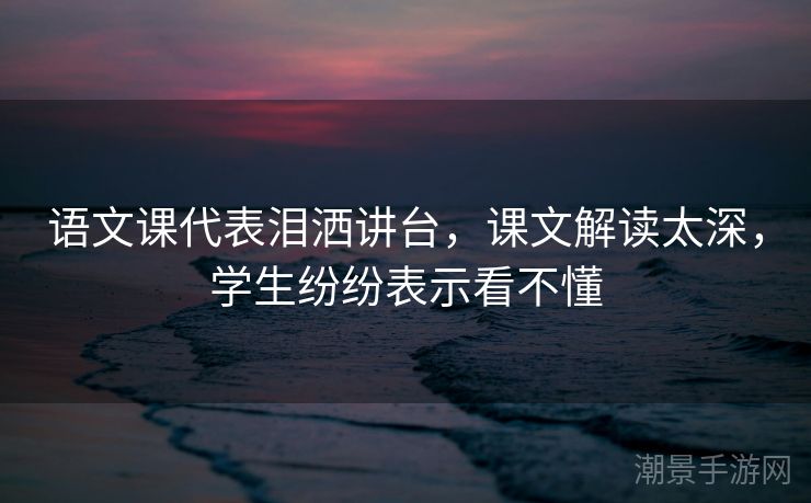 语文课代表泪洒讲台，课文解读太深，学生纷纷表示看不懂