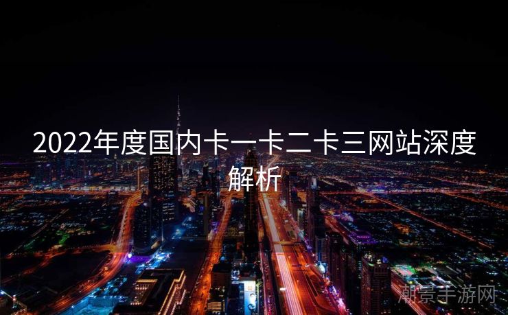 2022年度国内卡一卡二卡三网站深度解析