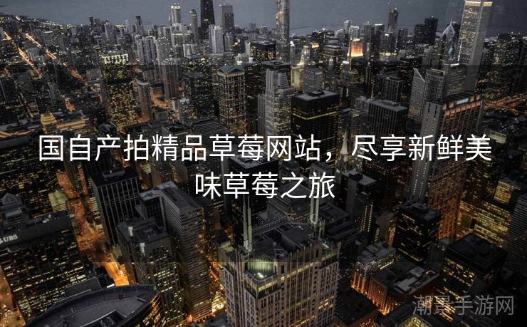 国自产拍精品草莓网站，尽享新鲜美味草莓之旅