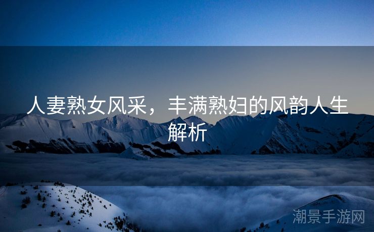 人妻熟女风采，丰满熟妇的风韵人生解析