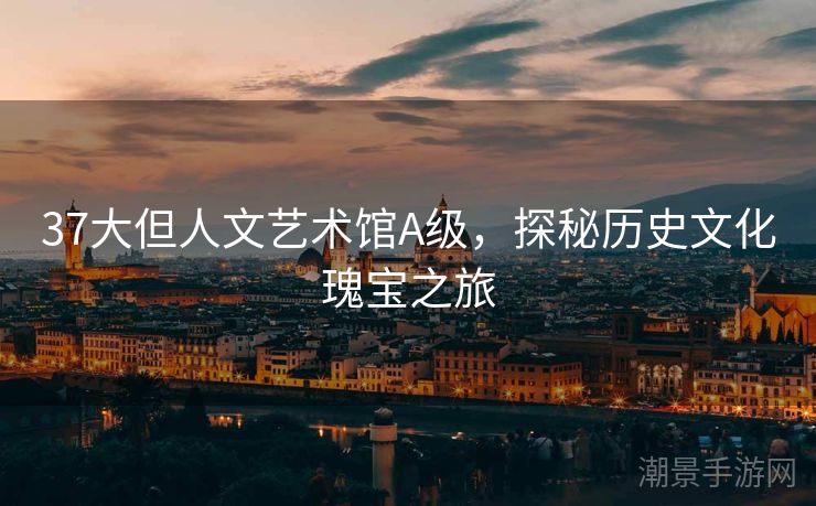 37大但人文艺术馆A级，探秘历史文化瑰宝之旅