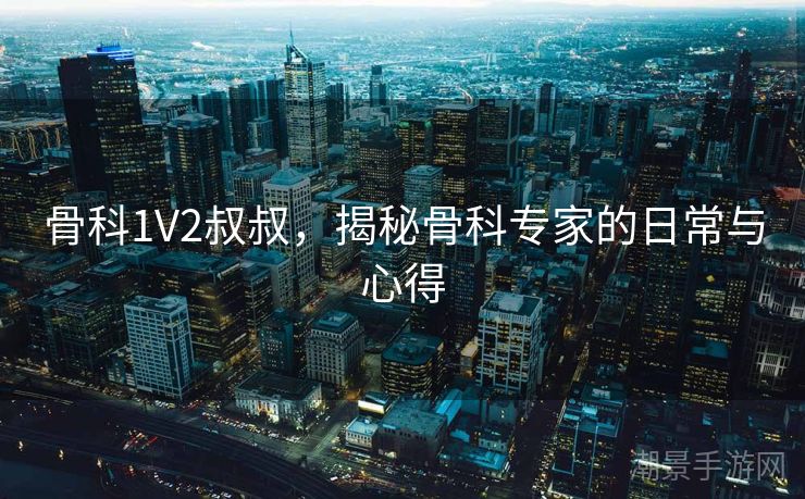 骨科1V2叔叔，揭秘骨科专家的日常与心得
