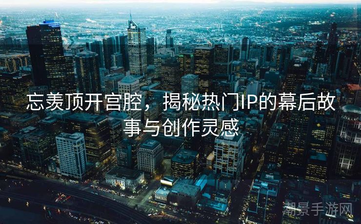 忘羡顶开宫腔，揭秘热门IP的幕后故事与创作灵感