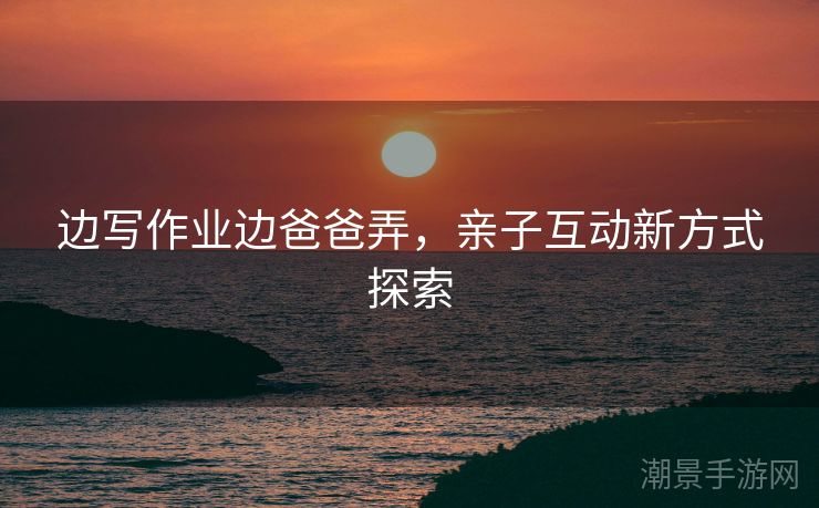 边写作业边爸爸弄，亲子互动新方式探索