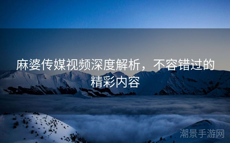 麻婆传媒视频深度解析，不容错过的精彩内容