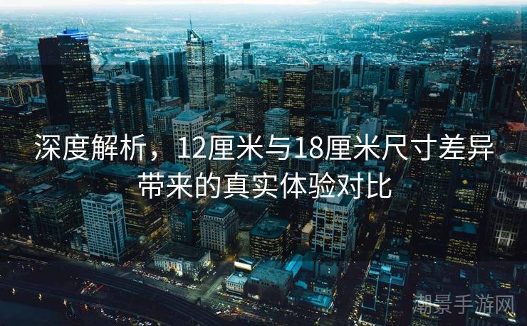 深度解析，12厘米与18厘米尺寸差异带来的真实体验对比