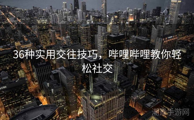 36种实用交往技巧，哔哩哔哩教你轻松社交