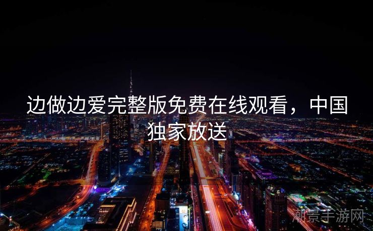 边做边爱完整版免费在线观看，中国独家放送