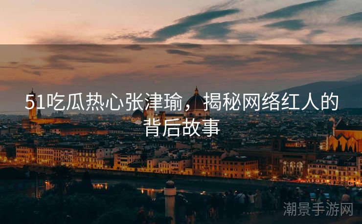 51吃瓜热心张津瑜，揭秘网络红人的背后故事