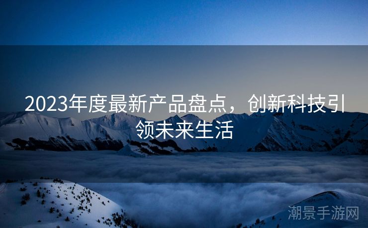 2023年度最新产品盘点，创新科技引领未来生活
