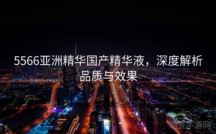 5566亚洲精华国产精华液，深度解析品质与效果
