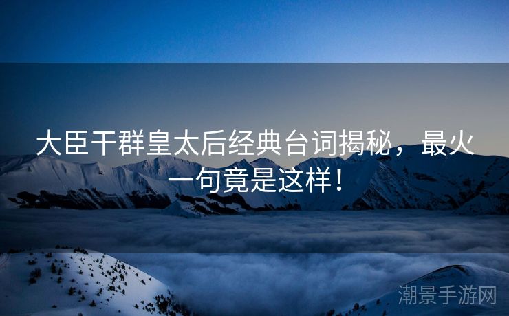 大臣干群皇太后经典台词揭秘，最火一句竟是这样！