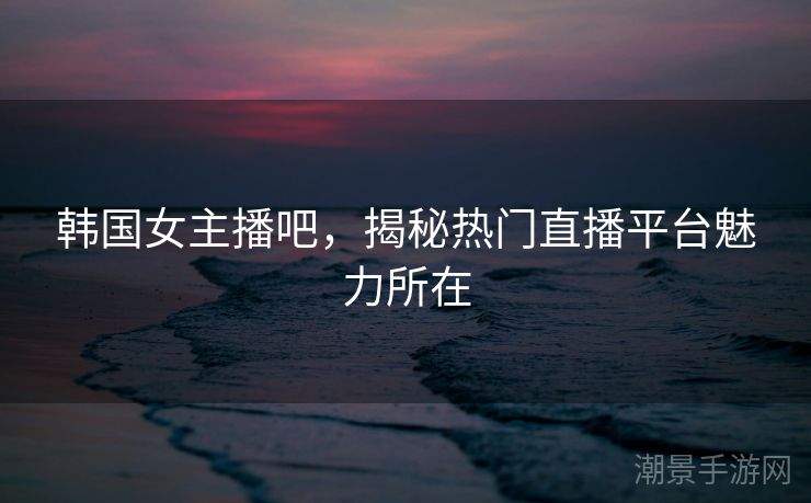 韩国女主播吧，揭秘热门直播平台魅力所在