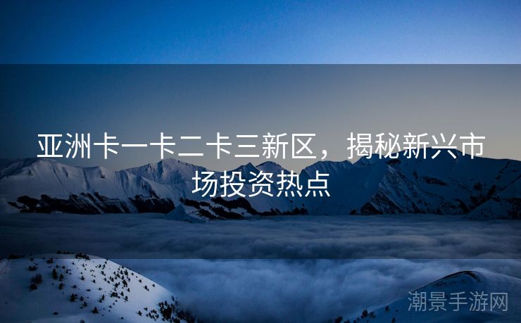 亚洲卡一卡二卡三新区，揭秘新兴市场投资热点