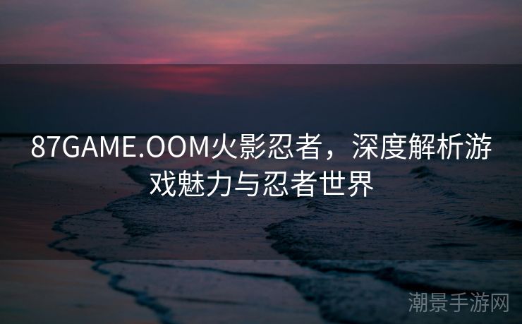 87GAME.OOM火影忍者，深度解析游戏魅力与忍者世界