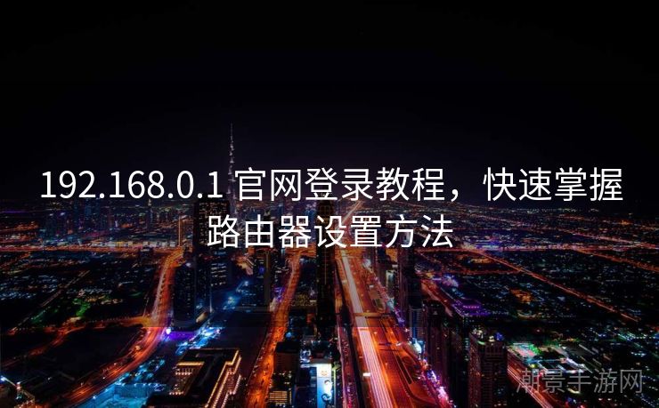 192.168.0.1 官网登录教程，快速掌握路由器设置方法