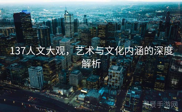 137人文大观，艺术与文化内涵的深度解析