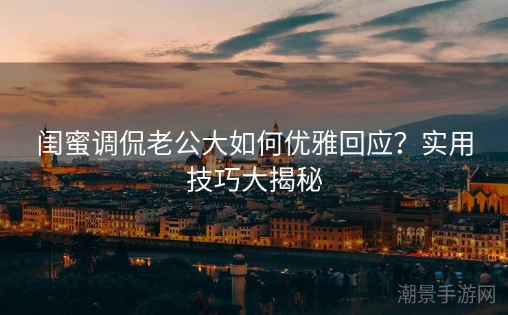 闺蜜调侃老公大如何优雅回应？实用技巧大揭秘