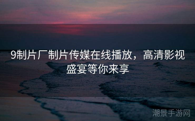 9制片厂制片传媒在线播放，高清影视盛宴等你来享