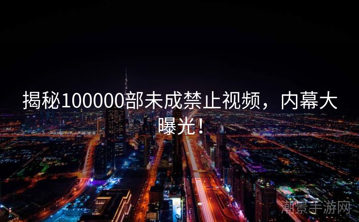 揭秘100000部未成禁止视频，内幕大曝光！
