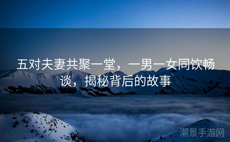 五对夫妻共聚一堂，一男一女同饮畅谈，揭秘背后的故事