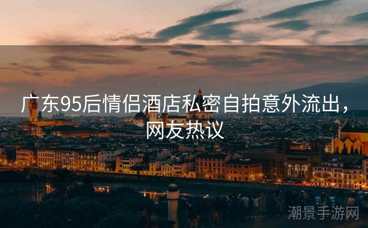 广东95后情侣酒店私密自拍意外流出，网友热议