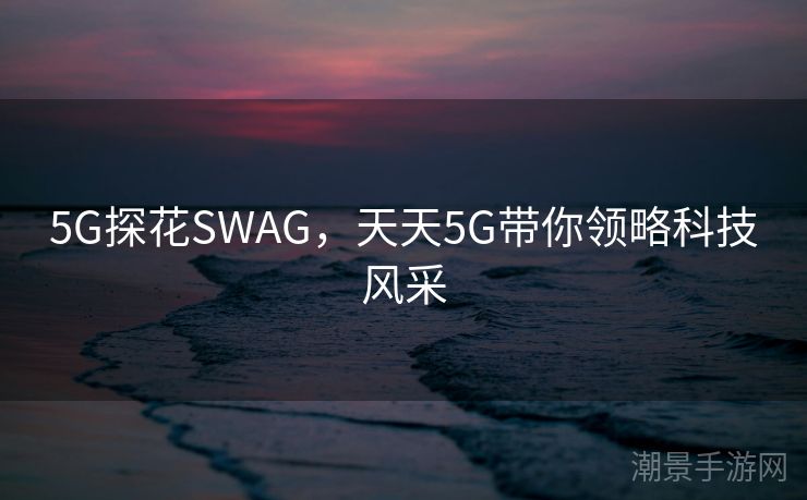 5G探花SWAG，天天5G带你领略科技风采