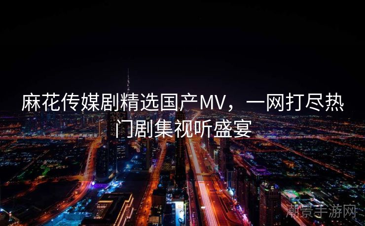麻花传媒剧精选国产MV，一网打尽热门剧集视听盛宴