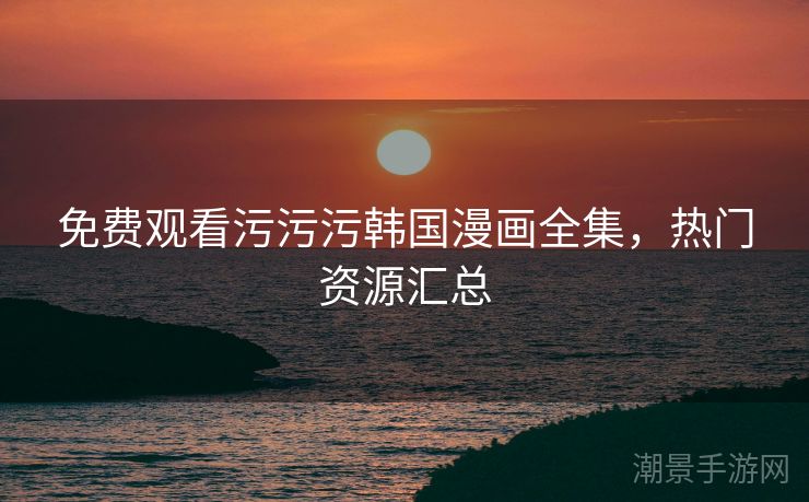 免费观看污污污韩国漫画全集，热门资源汇总