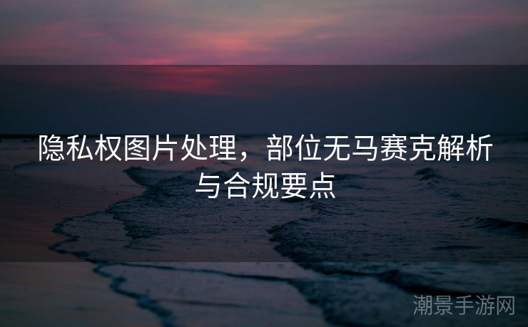 隐私权图片处理，部位无马赛克解析与合规要点