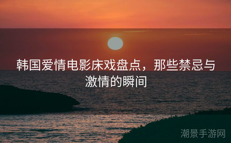 韩国爱情电影床戏盘点，那些禁忌与激情的瞬间